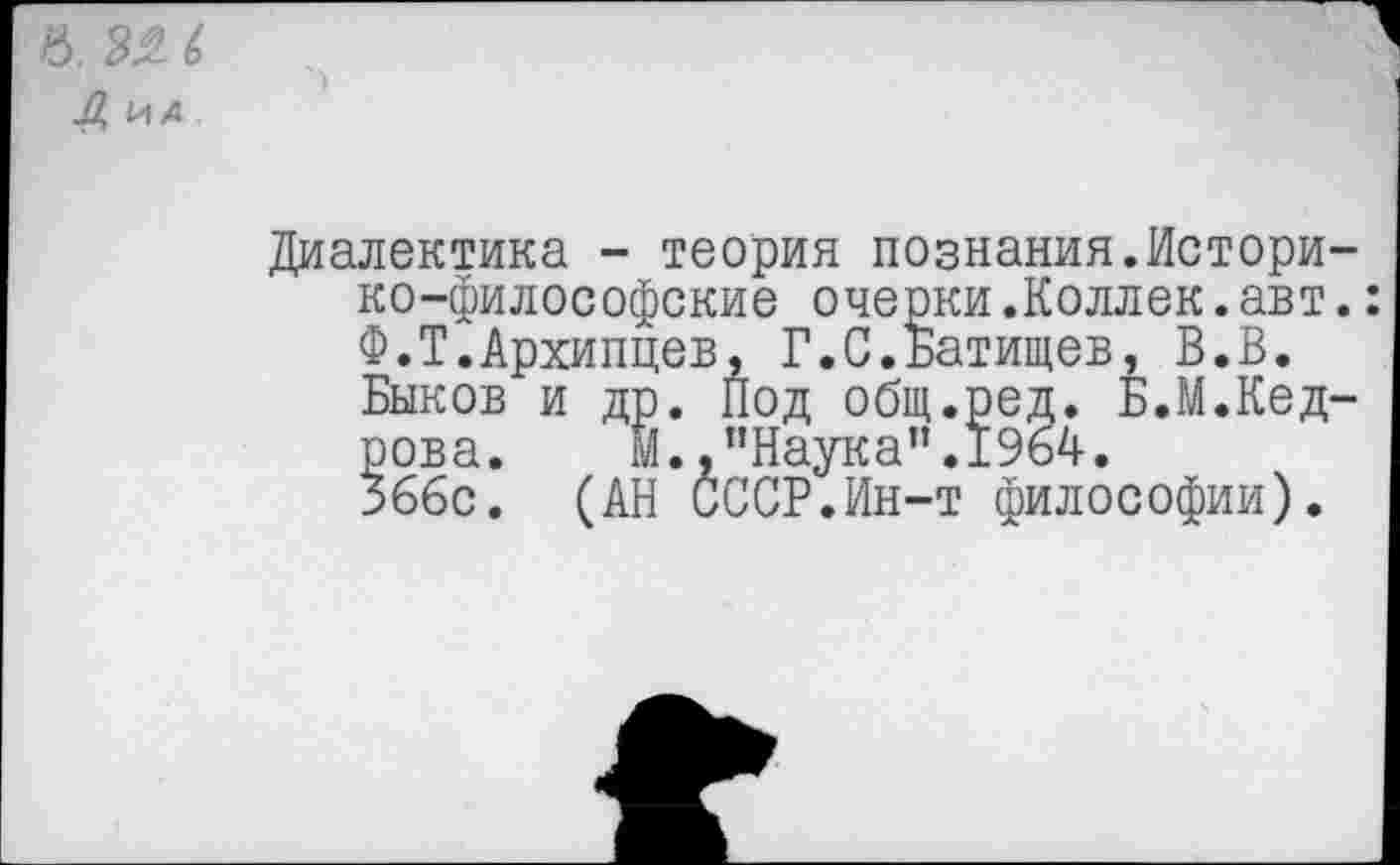 ﻿в. (>
Л, ид
Диалектика - теория познания.Историко-философские очерки.Коллек.авт. Ф.Т.Архипцев, Г.С.Батищев, В.В. Быков и др. Под общ.ред. Б.М.Кедрова. м.,"Наука".1964. 366с. (АН СССР.Ин-т философии).